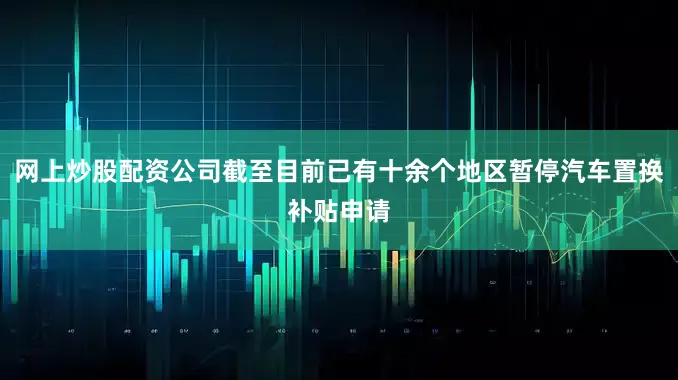 网上炒股配资公司截至目前已有十余个地区暂停汽车置换补贴申请