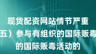 现货配资网站情节严重的；（五）参与有组织的国际贩毒活动的