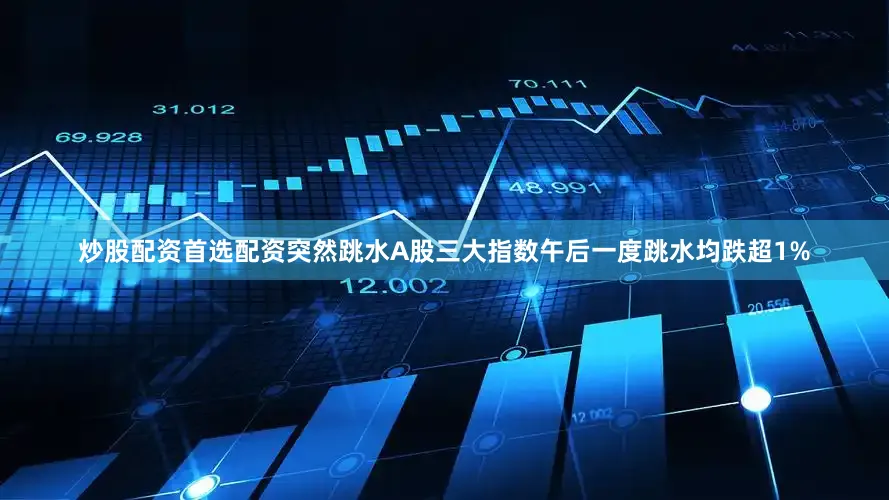 炒股配资首选配资突然跳水A股三大指数午后一度跳水均跌超1%