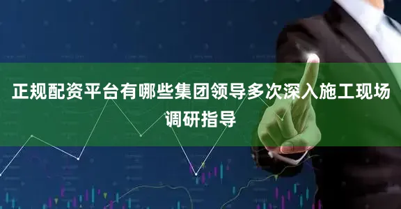 正规配资平台有哪些集团领导多次深入施工现场调研指导