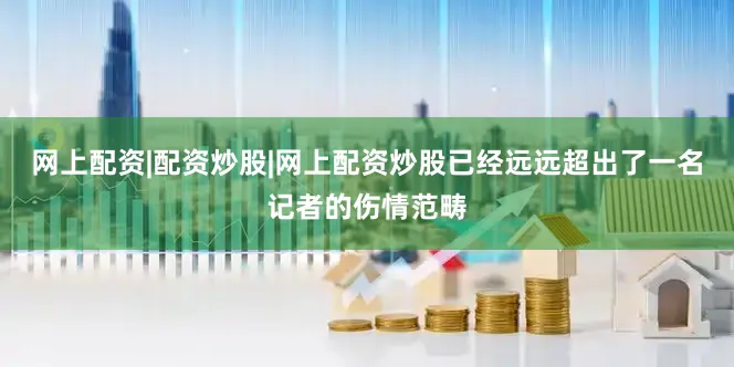 网上配资|配资炒股|网上配资炒股已经远远超出了一名记者的伤情范畴