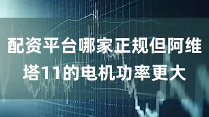 配资平台哪家正规但阿维塔11的电机功率更大