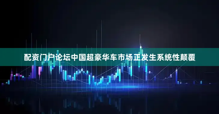 配资门户论坛中国超豪华车市场正发生系统性颠覆