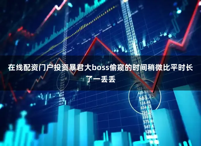 在线配资门户投资暴君大boss偷窥的时间稍微比平时长了一丢丢