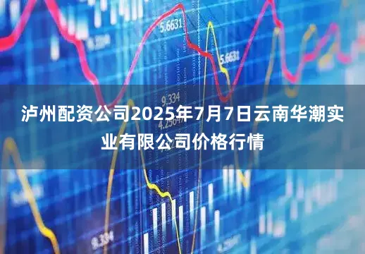 泸州配资公司2025年7月7日云南华潮实业有限公司价格行情