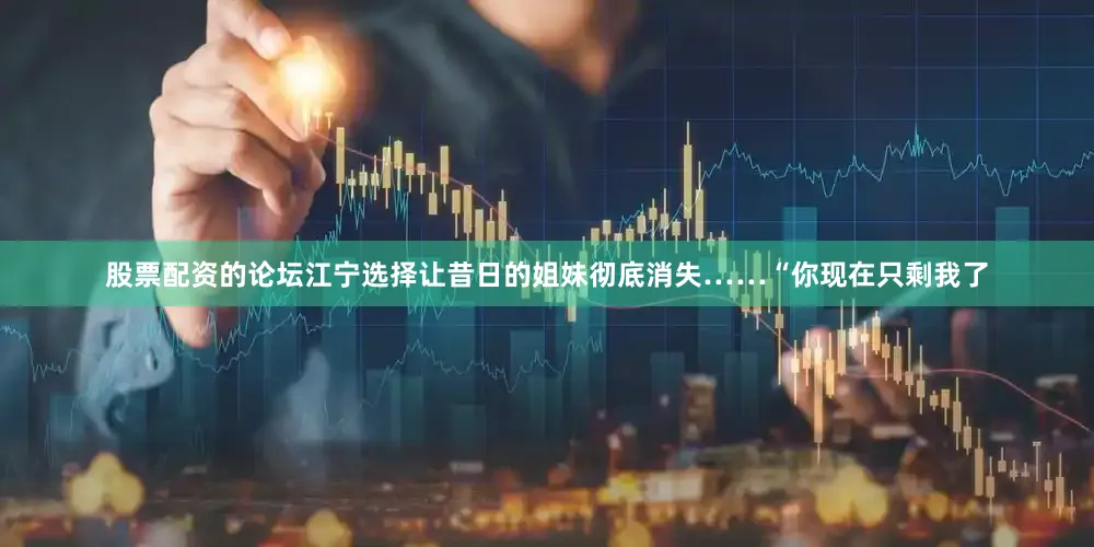股票配资的论坛江宁选择让昔日的姐妹彻底消失……“你现在只剩我了