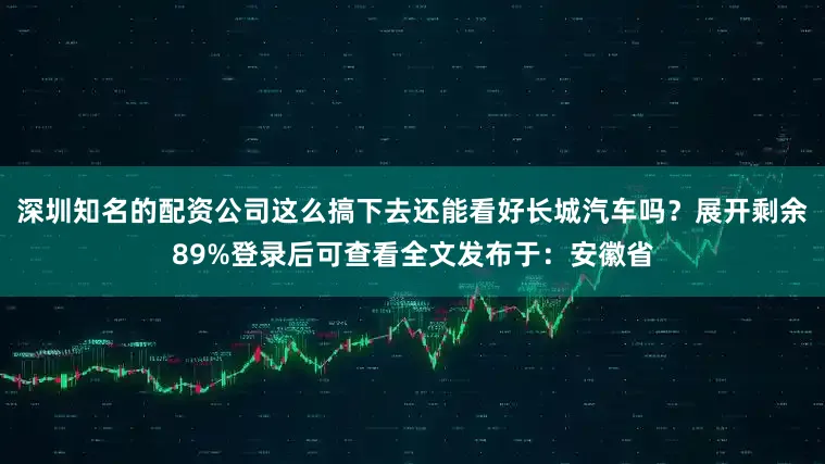深圳知名的配资公司这么搞下去还能看好长城汽车吗？展开剩余89%登录后可查看全文发布于：安徽省