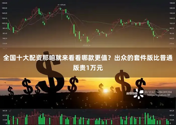 全国十大配资那咱就来看看哪款更值？出众的套件版比普通版贵1万元