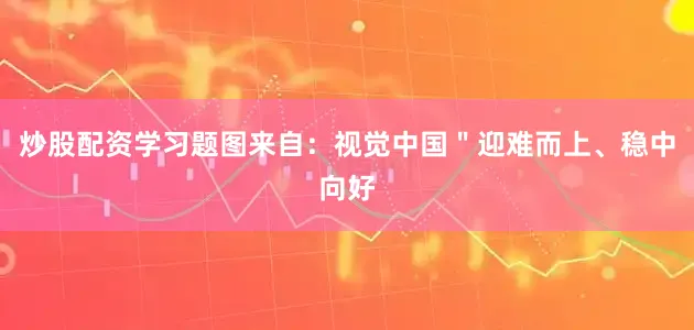 炒股配资学习题图来自：视觉中国＂迎难而上、稳中向好
