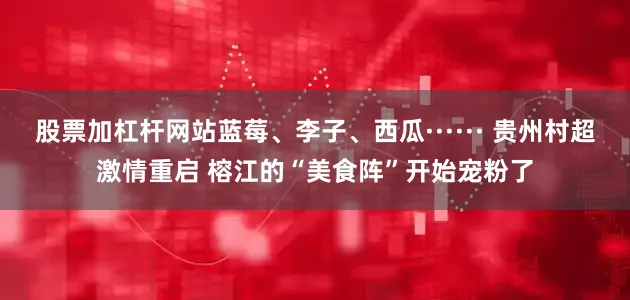 股票加杠杆网站蓝莓、李子、西瓜······ 贵州村超激情重启 榕江的“美食阵”开始宠粉了