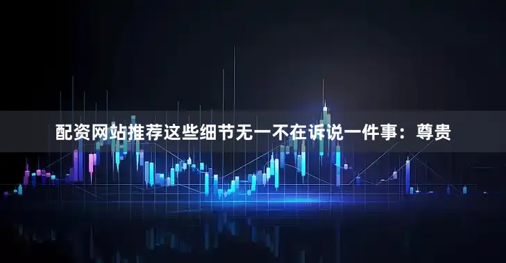 配资网站推荐这些细节无一不在诉说一件事：尊贵