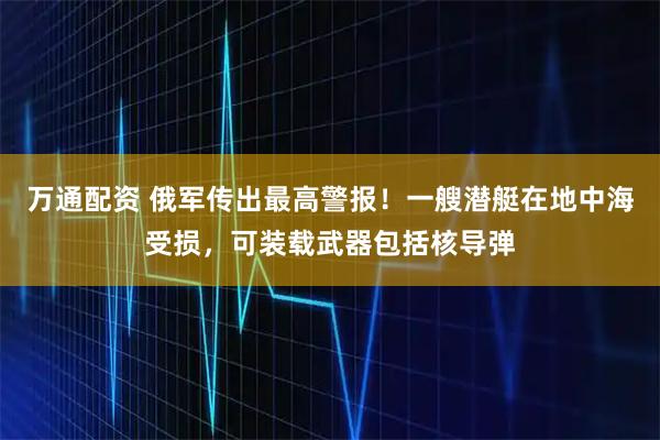 万通配资 俄军传出最高警报！一艘潜艇在地中海受损，可装载武器包括核导弹