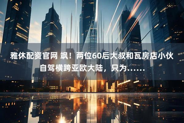 雅休配资官网 飒！两位60后大叔和瓦房店小伙自驾横跨亚欧大陆，只为……