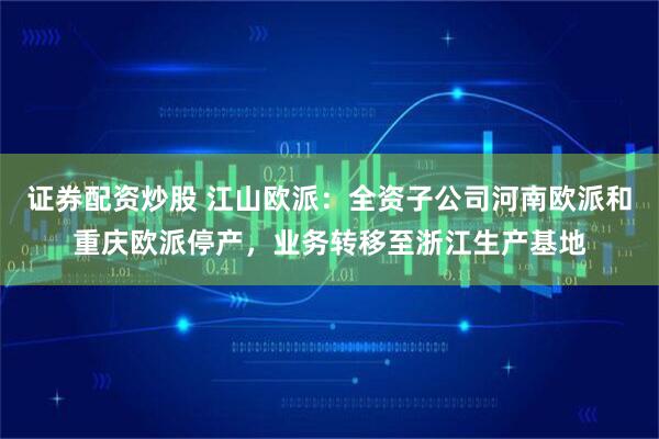 证券配资炒股 江山欧派：全资子公司河南欧派和重庆欧派停产，业务转移至浙江生产基地
