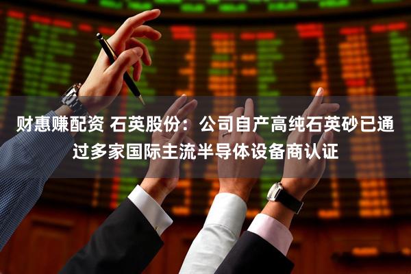 财惠赚配资 石英股份：公司自产高纯石英砂已通过多家国际主流半导体设备商认证