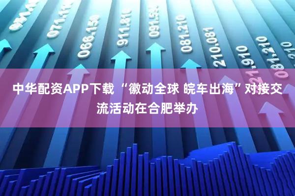 中华配资APP下载 “徽动全球 皖车出海”对接交流活动在合肥举办