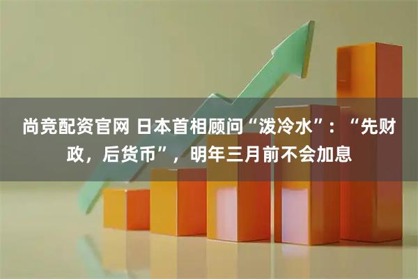 尚竞配资官网 日本首相顾问“泼冷水”：“先财政，后货币”，明年三月前不会加息
