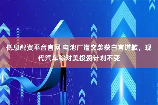 低息配资平台官网 电池厂遭突袭获白宫道歉，现代汽车称对美投资计划不变