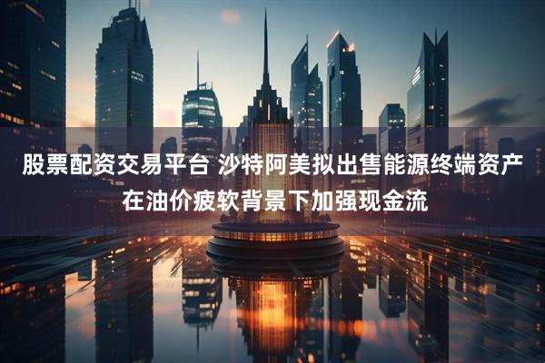 股票配资交易平台 沙特阿美拟出售能源终端资产 在油价疲软背景下加强现金流
