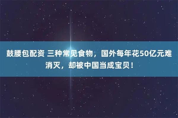 鼓腰包配资 三种常见食物，国外每年花50亿元难消灭，却被中国当成宝贝！