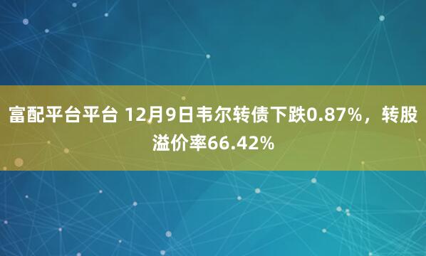 富配平台平台 12月9日韦尔转债下跌0.87%，转股溢价率66.42%