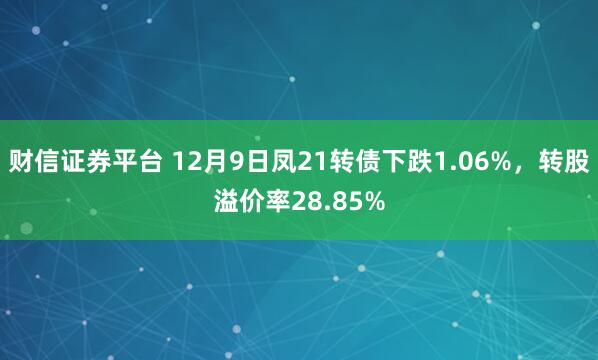 财信证券平台 12月9日凤21转债下跌1.06%，转股溢价率28.85%