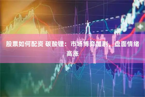股票如何配资 碳酸锂：市场博弈加剧，盘面情绪高涨
