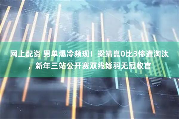 网上配资 男单爆冷频现！梁靖崑0比3惨遭淘汰，新年三站公开赛双线铩羽无冠收官