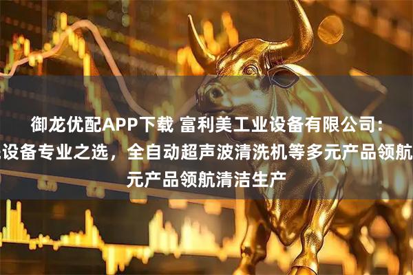 御龙优配APP下载 富利美工业设备有限公司：工业清洗设备专业之选，全自动超声波清洗机等多元产品领航清洁生产
