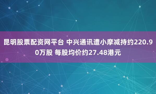 昆明股票配资网平台 中兴通讯遭小摩减持约220.90万股 每股均价约27.48港元
