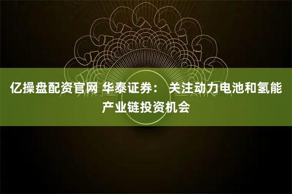 亿操盘配资官网 华泰证券： 关注动力电池和氢能产业链投资机会