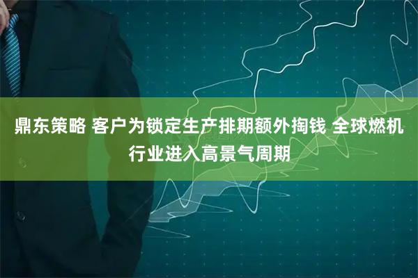 鼎东策略 客户为锁定生产排期额外掏钱 全球燃机行业进入高景气周期